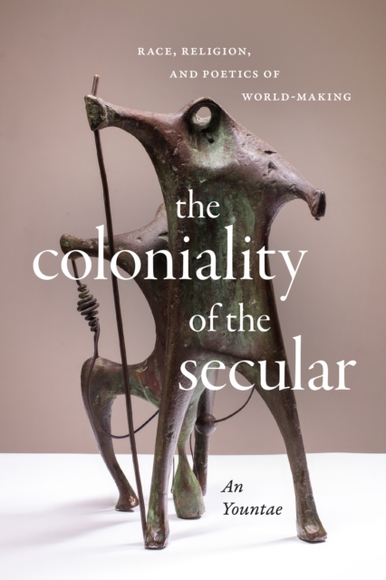 The Coloniality of the Secular: Race, Religion, and Poetics of World-Making - Yountae An