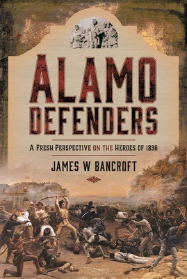 Alamo Defenders: A Fresh Perspective on the Heroes of 1836 - James W. Bancroft