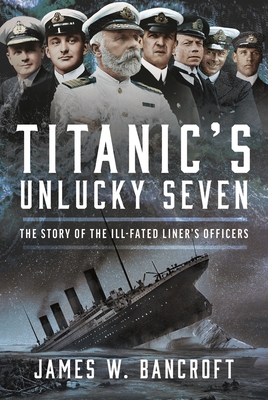 Titanic's Unlucky Seven: The Story of the Ill-Fated Liner's Officers - James W. Bancroft