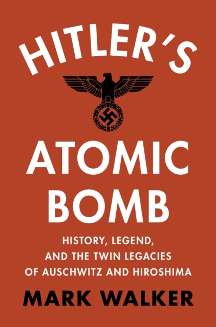 Hitler's Atomic Bomb: History, Legend, and the Twin Legacies of Auschwitz and Hiroshima - Mark Walker