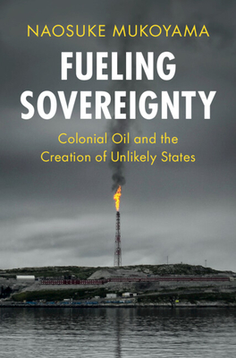 Fueling Sovereignty: Colonial Oil and the Creation of Unlikely States - Naosuke Mukoyama