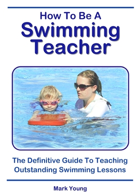 How To Be A Swimming Teacher: The Definitive Guide To Teaching Outstanding Swimming Lessons - Mark Young