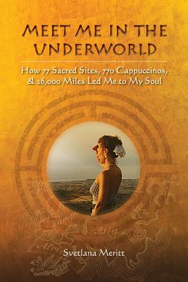 Meet Me in the Underworld: How 77 Sacred Sites, 770 Cappuccinos, and 26,000 Miles Led Me to My Soul - Svetlana Meritt