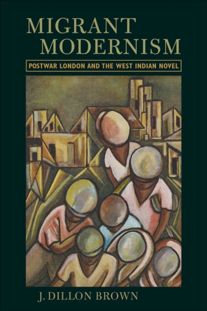 Migrant Modernism: Postwar London and the West Indian Novel - J. Dillon Brown