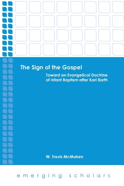 The Sign of the Gospel: Toward an Evangelical Doctrine of Infant Baptism After Karl Barth - W. Travis Mcmaken