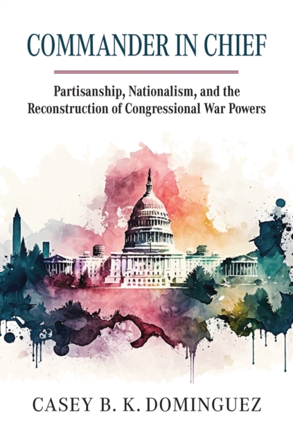 Commander in Chief: Partisanship, Nationalism, and the Reconstruction of Congressional War Powers - Casey B. K. Dominguez