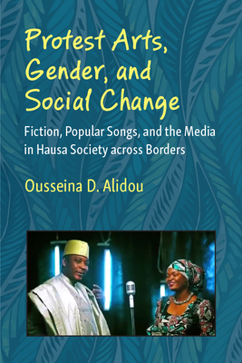 Protest Arts, Gender, and Social Change: Fiction, Popular Songs, and the Media in Hausa Society Across Borders - Ousseina D. Alidou