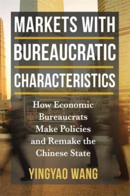 Markets with Bureaucratic Characteristics: How Economic Bureaucrats Make Policies and Remake the Chinese State - Yingyao Wang