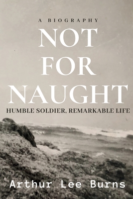 Not for Naught: Humble Soldier, Remarkable Life - Arthur Lee Burns