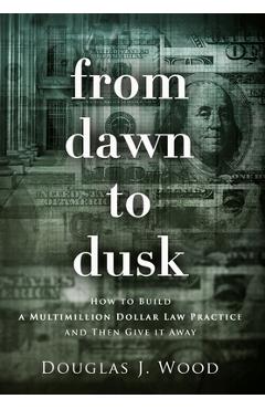 Coperta cărții 'From Dawn to Dusk: How to Build a Multimillion Dollar Law Practice and Then Give it Away - Douglas J. Wood'