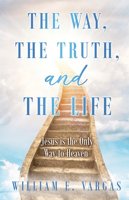 The Way, the Truth, and the Life: Jesus is the Only Way to Heaven - William E. Vargas