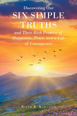 Discovering Our Six Simple Truths and Their Rich Promise of Happiness, Peace, and a Life of Consequence - Ralph E. Karanian