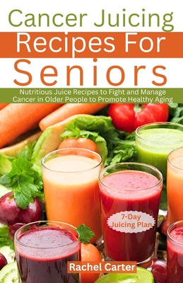 Cancer Juicing Recipes For Seniors: Nutritious Juice Recipes to Fight and Manage Cancer in Older People to Promote Healthy Aging - Rachel Carter
