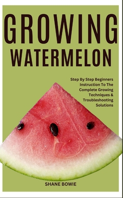 Growing Watermelon: Step By Step Beginners Instruction To The Complete Growing Techniques & Troubleshooting Solutions - Shane Bowie