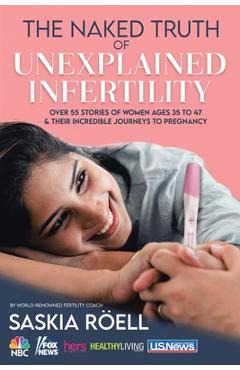 The Naked Truth of Unexplained Infertility: Over 55 Stories of Women Ages 35 to 47 & Their Incredible Journeys to Pregnancy - Saskia Röell
