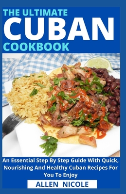 The Ultimate Cuban Cookbook: An Essential Step By Step Guide With Quick, Nourishing And Healthy Cuban Recipes For You To Enjoy - Allen Nicole