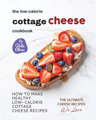 The Low-Calorie Cottage Cheese Cookbook: How To Make Healthy Low-Calorie Cottage Cheese Recipes - Rola Oliver