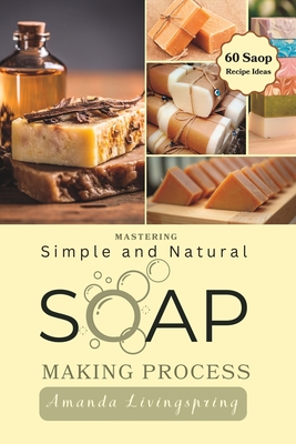 Mastering Simple and Natural Soap Making Process: Unlocking Nature's Secrets - A Comprehensive Guide to Natural Soapmaking Recipes - Your Ultimate DIY - Amanda Livingspring