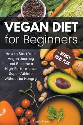 Vegan Diet for Beginners: How to Start Your Vegan Journey and Become a High Performance Super-Athlete Without be Hungry - Gwenda Flores