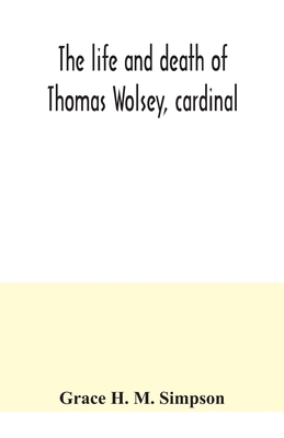 The life and death of Thomas Wolsey, cardinal: once archbishop of York and Lord Chancellor of England - Grace H. M. Simpson