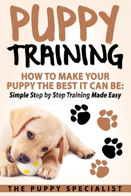 Puppy Training: How To Make Your Puppy The Best It Can Be: Simple Step by Step Training Made Easy. - Your Puppy Specialist