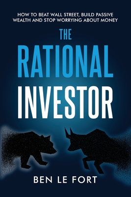 The Rational Investor: How to Beat Wall Street, Build Passive Wealth and Stop Worrying About Money - Ben Le Fort