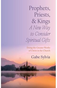 Prophets, Priests, and Kings: A New Way to Consider Spiritual Gifts: Doing the Greater Works of Christ in the Church - Gabe Sylvia