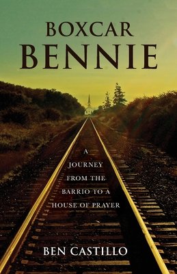 Boxcar Bennie: A Journey from the Barrio to a House of Prayer - Ben Castillo