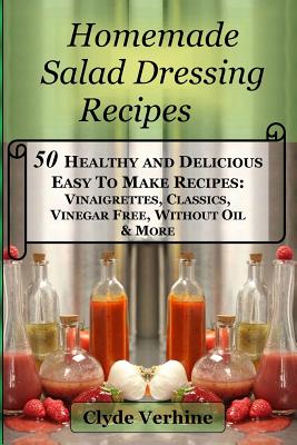 Homemade Salad Dressing Recipes 50 Healthy and Delicious Easy To Make Recipes: Vinaigrettes, Classics, Vinegar Free, Without Oil & More. - Clyde Verhine