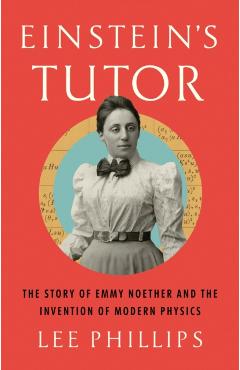 Einstein's Tutor: The Story of Emmy Noether and the Invention of Modern Physics - Lee Phillips