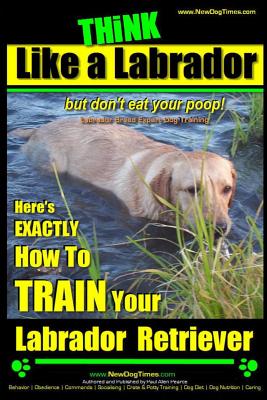 Think Like a Labrador, But Don't Eat Your Poop! Labrador Breed Expert Dog Training: Here's Exactly How to Train Your Labrador - Paul Allen Pearce