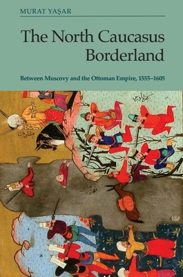 The North Caucasus Borderland: Between Muscovy and the Ottoman Empire, 1555-1605 - Murat Yasar
