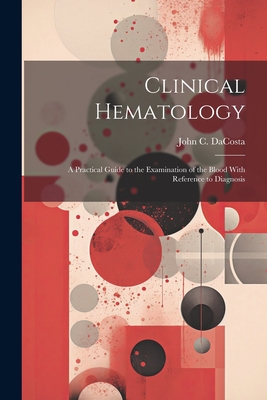 Clinical Hematology: A Practical Guide to the Examination of the Blood With Reference to Diagnosis - John Chalmers Da Costa