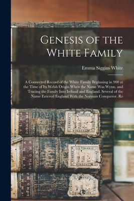Genesis of the White Family: A Connected Record of the White Family Beginning in 900 at the Time of Its Welsh Origin When the Name Was Wynn, and Tr - Emma Siggins White