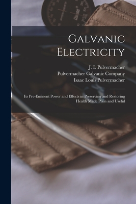 Galvanic Electricity: Its Pre-eminent Power and Effects in Preserving and Restoring Health Made Plain and Useful - J. L. Pulvermacher