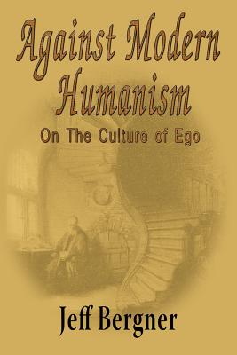 Against Modern Humanism: On the Culture of Ego - Jeffrey Thomas Bergner
