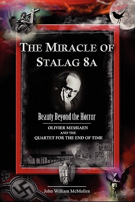 The Miracle of Stalag 8a - Beauty Beyond the Horror: Olivier Messiaen and the Quartet for the End of Time - John William Mcmullen