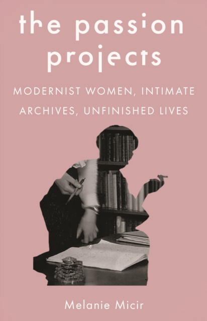 The Passion Projects: Modernist Women, Intimate Archives, Unfinished Lives - Melanie Micir