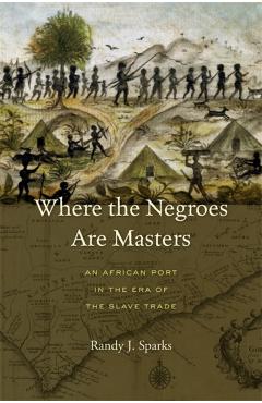 Coperta cărții 'Where the Negroes Are Masters: An African Port in the Era of the Slave Trade - Randy J. Sparks'