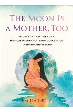 The Moon Is a Mother, Too: Rituals and Recipes for a Magical Pregnancy, from Conception to Birth - And Beyond - Emilia Ortiz
