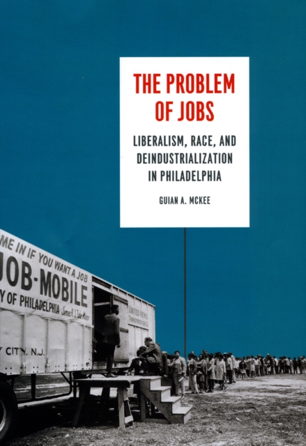 The Problem of Jobs: Liberalism, Race, and Deindustrialization in Philadelphia - Guian A. Mckee