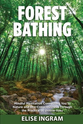 Forest Bathing: Mindful Meditation Connecting You to Nature and Eco-Consciousness Through the Practice of Shinrin-Yoku - Elise Ingram