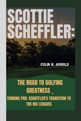 Scottie Scheffler: The Road to Golfing Greatness _: Turning Pro: Scheffler's Transition to the Big Leagues - Colin B. Arnold