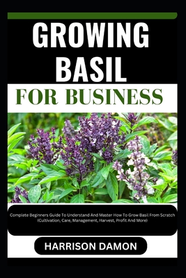 Growing Basil for Business: Complete Beginners Guide To Understand And Master How To Grow Basil From Scratch (Cultivation, Care, Management, Harve - Harrison Damon