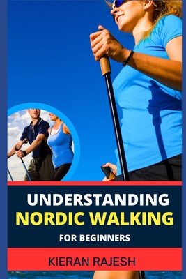 Understanding Nordic Walking for Beginners: Advance Guide To Unlock The Secrets Of Nordic Walking, Discover The Joy, Health Benefits, And Essential Te - Kieran Rajesh