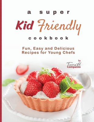 A Super Kid Friendly Cookbook: Fun, Easy and Delicious Recipes for Young Chefs - Terra H. Compasso