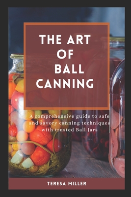 The Art of Ball Canning: A comprehensive guide to safe and savory canning techniques with trusted ball jars - Teresa Miller