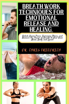 Breath Work Techniques for Emotional Release and Healing: Unlock Inner Peace, Overcome Stress, and Harness the Power of Breath to Heal Your Mind, Body - Chris Friedrich