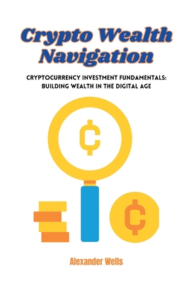 Crypto Wealth Navigation: Cryptocurrency investment fundamentals: building wealth in the digital age - Alexander Wells