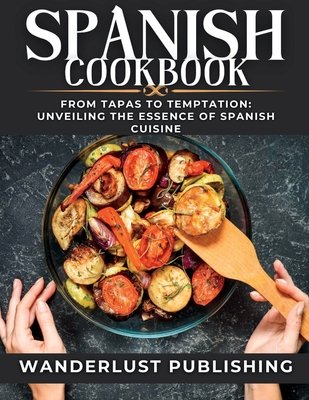 Spanish cookbook: From Tapas to Temptation: Unveiling the Essence of Spanish Cuisine. - Wanderlust Publishing